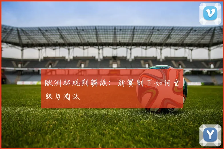 欧洲杯规则解读:新赛制下如何晋级与淘汰