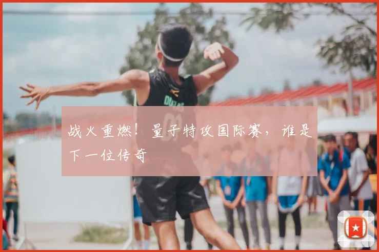 战火重燃！量子特攻国际赛，谁是下一位传奇