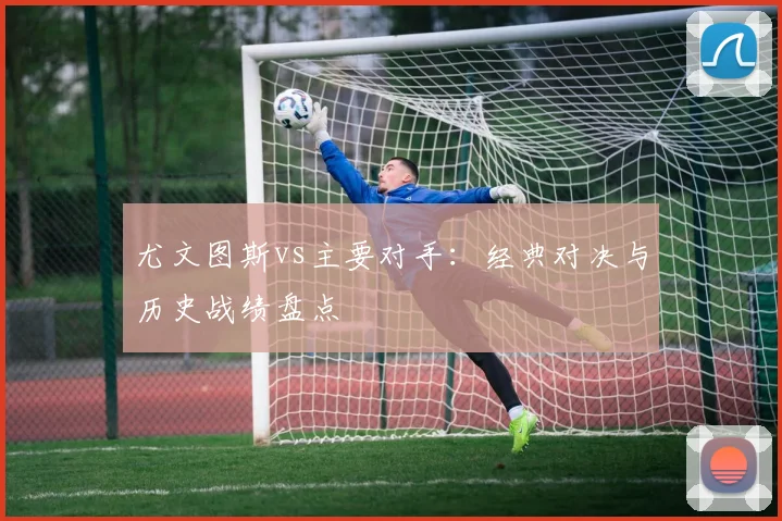尤文图斯vs主要对手：经典对决与历史战绩盘点