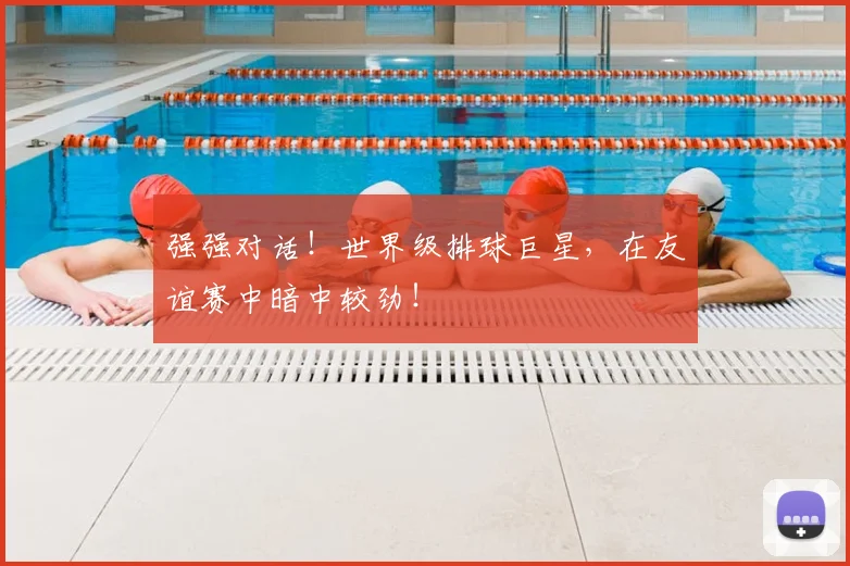 强强对话！世界级排球巨星，在友谊赛中暗中较劲！