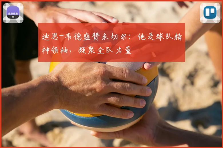 迪恩-韦德盛赞米切尔：他是球队精神领袖，凝聚全队力量