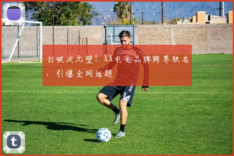 打破次元壁！XX电竞品牌跨界联名，引爆全网话题