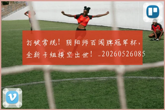 打破常规！阴阳师百闻牌冠军杯，全新卡组横空出世！_20260526085034