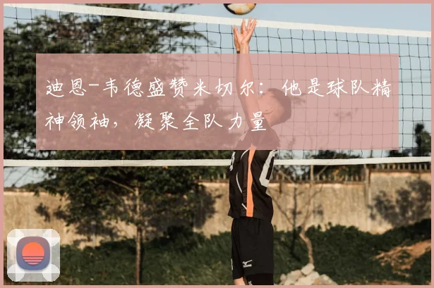 迪恩-韦德盛赞米切尔：他是球队精神领袖，凝聚全队力量