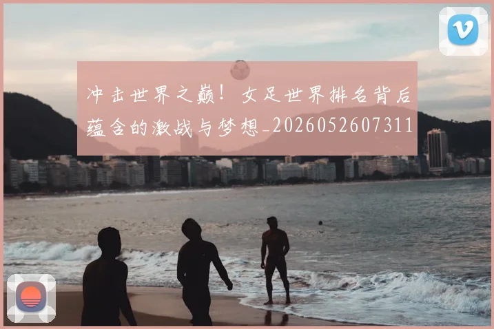 冲击世界之巅!女足世界排名背后蕴含的激战与梦想_20260526073110