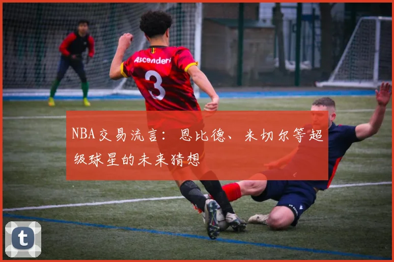 NBA交易流言:恩比德、米切尔等超级球星的未来猜想
