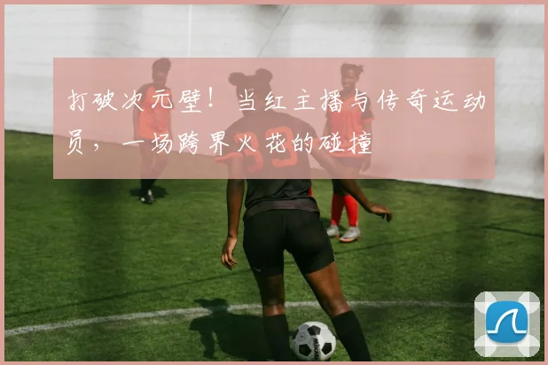 打破次元壁！当红主播与传奇运动员，一场跨界火花的碰撞