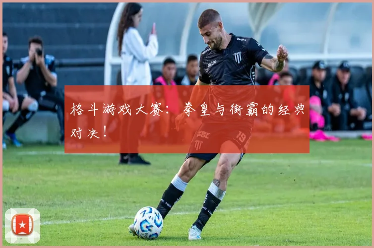 格斗游戏大赛：拳皇与街霸的经典对决！