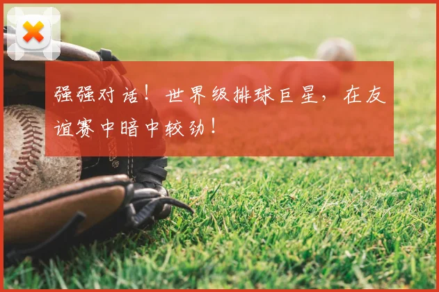 强强对话！世界级排球巨星，在友谊赛中暗中较劲！