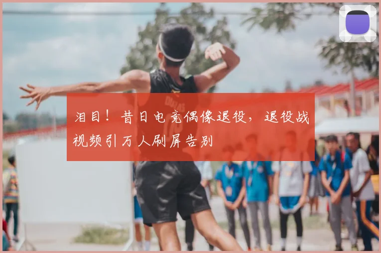 泪目！昔日电竞偶像退役，退役战视频引万人刷屏告别
