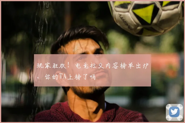 玩家狂欢!电竞社交内容榜单出炉,你的TA上榜了吗