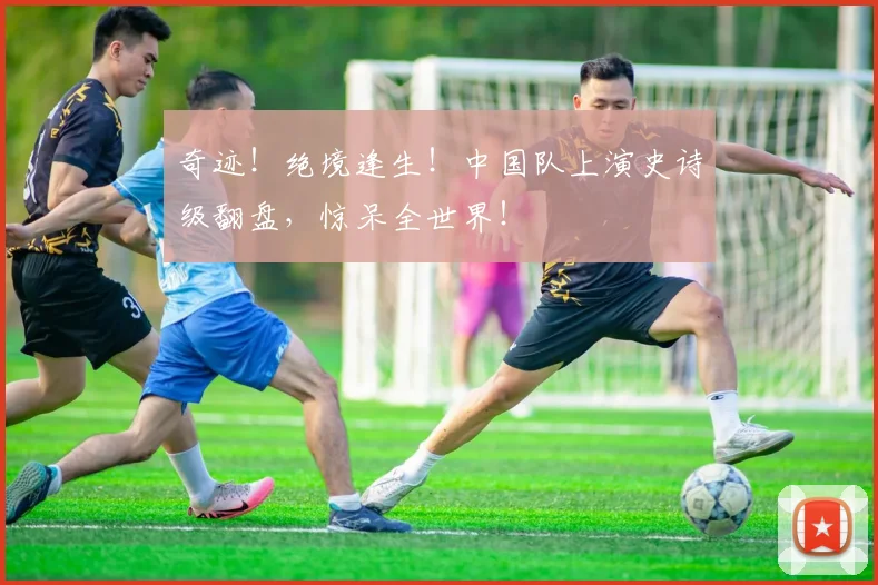 奇迹！绝境逢生！中国队上演史诗级翻盘，惊呆全世界！