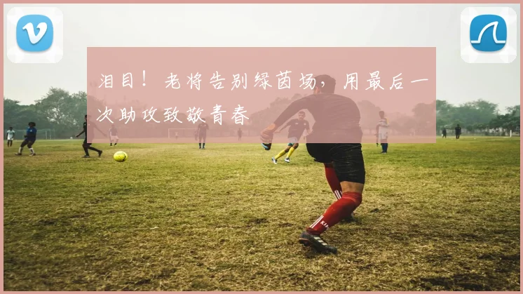 泪目！老将告别绿茵场，用最后一次助攻致敬青春